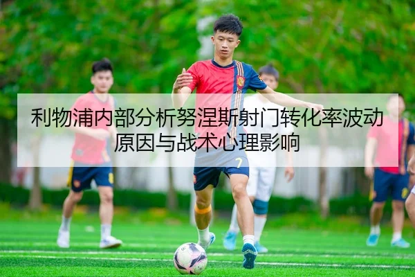 利物浦内部分析努涅斯射门转化率波动原因与战术心理影响