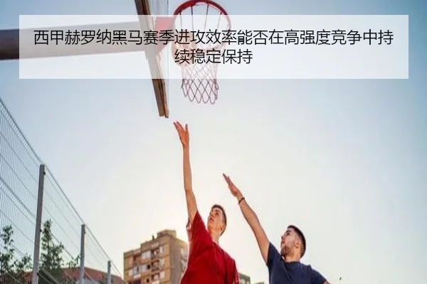 西甲赫罗纳黑马赛季进攻效率能否在高强度竞争中持续稳定保持
