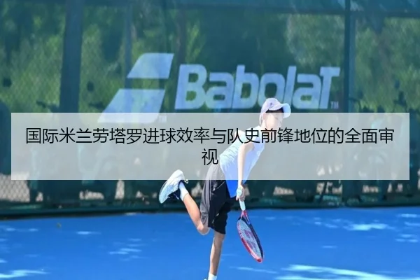 国际米兰劳塔罗进球效率与队史前锋地位的全面审视