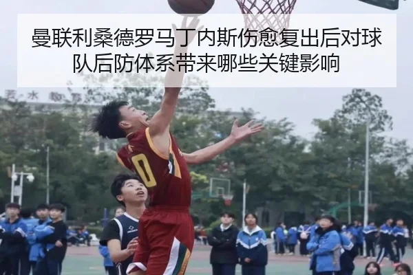 曼联利桑德罗马丁内斯伤愈复出后对球队后防体系带来哪些关键影响