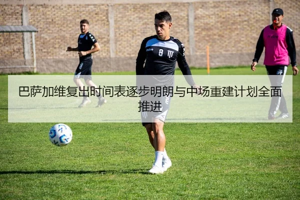 巴萨加维复出时间表逐步明朗与中场重建计划全面推进