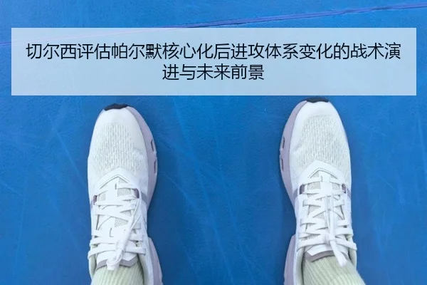 切尔西评估帕尔默核心化后进攻体系变化的战术演进与未来前景
