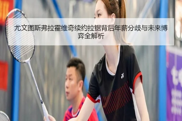 尤文图斯弗拉霍维奇续约拉锯背后年薪分歧与未来博弈全解析