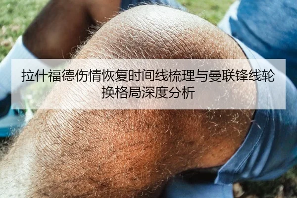 拉什福德伤情恢复时间线梳理与曼联锋线轮换格局深度分析