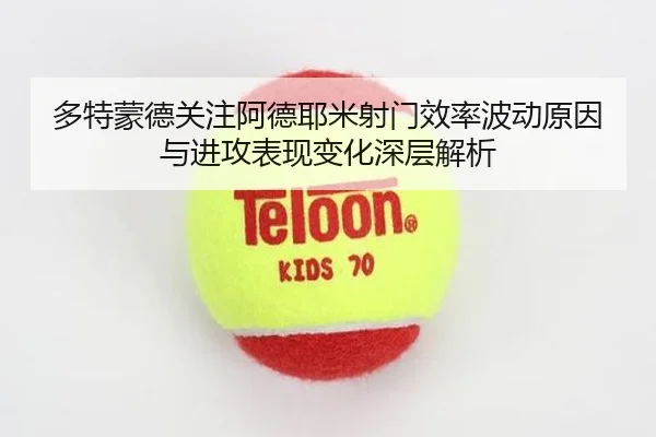 多特蒙德关注阿德耶米射门效率波动原因与进攻表现变化深层解析