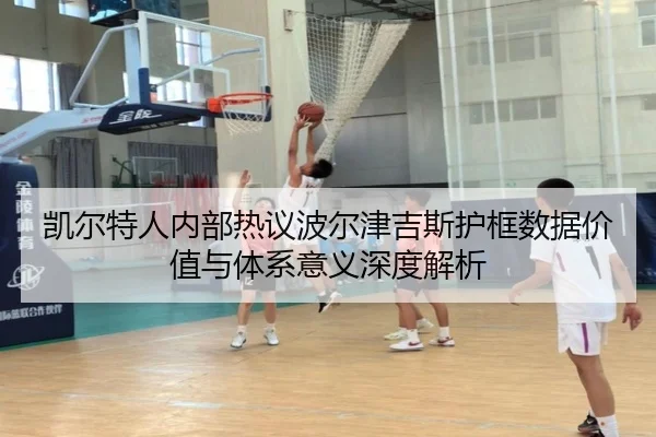 凯尔特人内部热议波尔津吉斯护框数据价值与体系意义深度解析