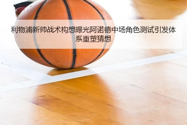 利物浦新帅战术构想曝光阿诺德中场角色测试引发体系重塑猜想