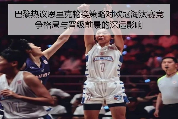 巴黎热议恩里克轮换策略对欧冠淘汰赛竞争格局与晋级前景的深远影响