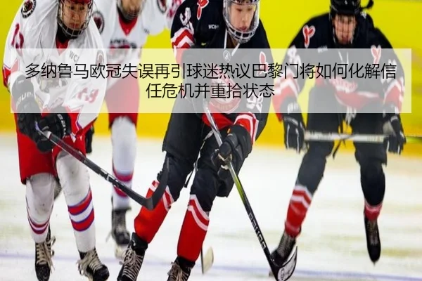 多纳鲁马欧冠失误再引球迷热议巴黎门将如何化解信任危机并重拾状态