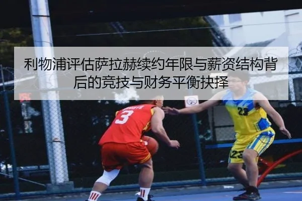 利物浦评估萨拉赫续约年限与薪资结构背后的竞技与财务平衡抉择