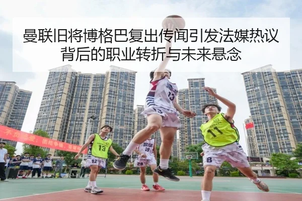 曼联旧将博格巴复出传闻引发法媒热议背后的职业转折与未来悬念