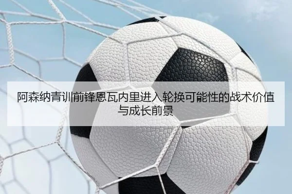阿森纳青训前锋恩瓦内里进入轮换可能性的战术价值与成长前景