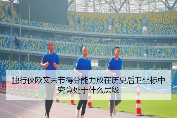独行侠欧文末节得分能力放在历史后卫坐标中究竟处于什么层级