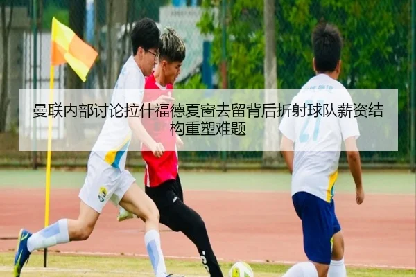 曼联内部讨论拉什福德夏窗去留背后折射球队薪资结构重塑难题