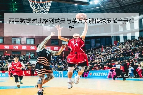 西甲数据对比格列兹曼与莱万关键传球贡献全景解析