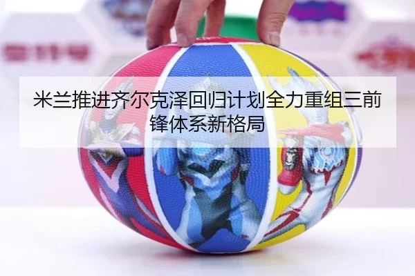 米兰推进齐尔克泽回归计划全力重组三前锋体系新格局